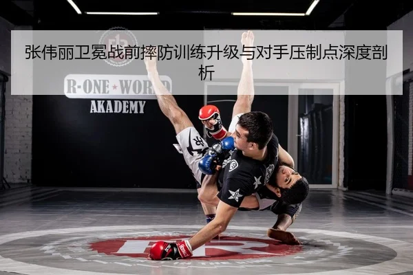 张伟丽卫冕战前摔防训练升级与对手压制点深度剖析